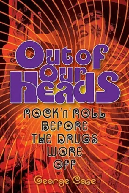 George Case: Out Of Our Heads - Rock 'n' Roll Before The Drugs Wore Off by George Case