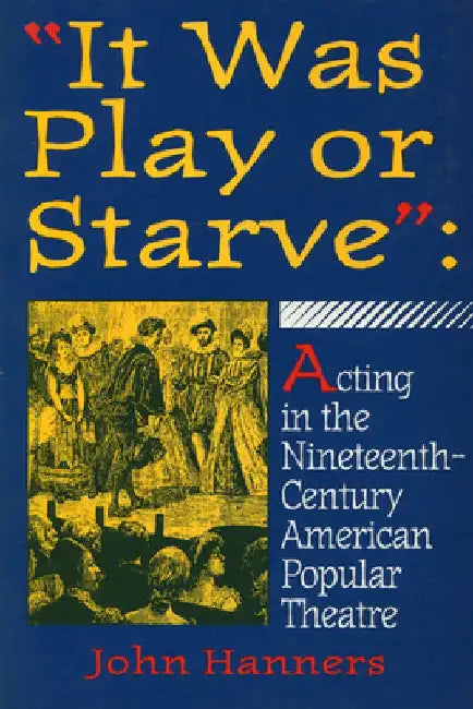 It Was Play or Starve: Acting in the Nineteenth-Century American Popular Theatre by John Hanners