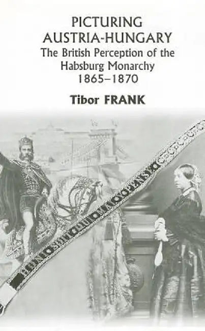 Picturing Austria-Hungary: The British Perception of the Habsburg Monarchy 1865-1870 by Tibor Frank