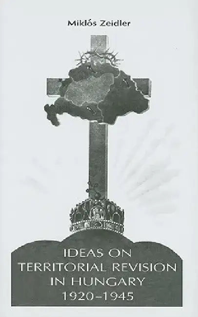 Ideas on Territorial Revision in Hungary, 1920-1945 by Miklos Zeidler