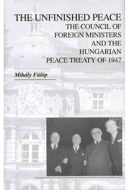 The Unfinished Peace: The Council of Foreign Ministers and the Hungarian Peace Treaty of 1947 by Mihály Fülöp