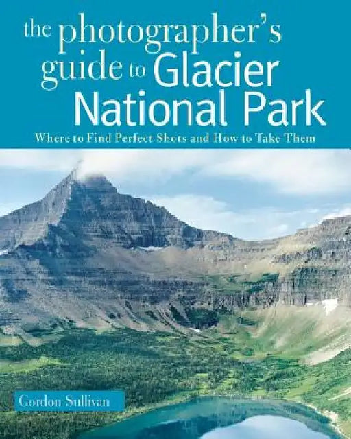 The Photographer's Guide to Glacier National Park: Where to Find Perfect Shots and How to Take Them by Gordon Sullivan