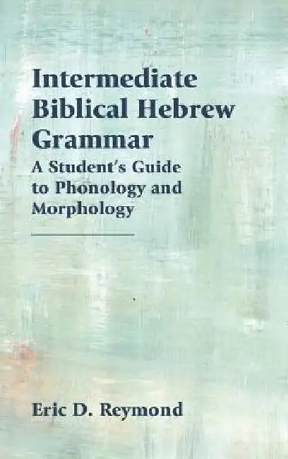 Intermediate Biblical Hebrew Grammar: A Student's Guide to Phonology and Morphology by Eric D. Reymond