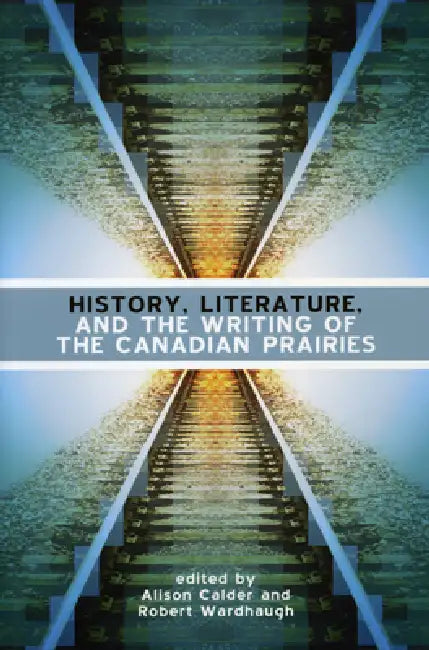 History, Literature and the Writing of the Canadian Prairies by Alison Calder, Robert Wardhaugh