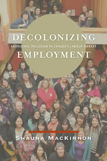 Decolonizing Employment: Aboriginal Inclusion in Canada's Labour Market by Shauna MacKinnon