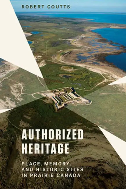 Authorized Heritage: Place, Memeory, & Historic Sites in Prairie Canada by Robert Coutts