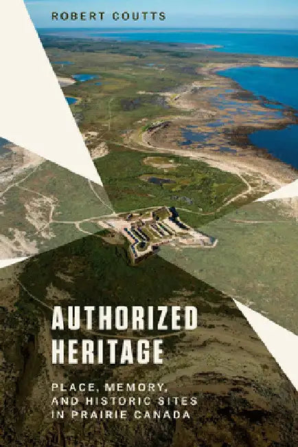Authorized Heritage: Place, Memory, and Historic Sites in Prairie Canada by Robert Coutts