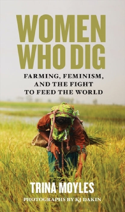 Women Who Dig: Farming, Feminism, and the Fight to Feed the World by Trina Moyles, Kj Dakin