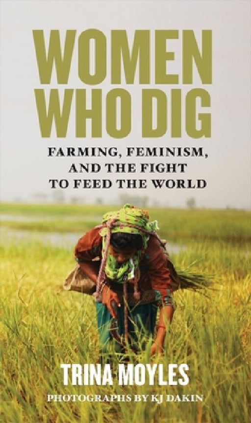 Women Who Dig: Farming, Feminism, and the Fight to Feed the World by Trina Moyles, Kj Dakin