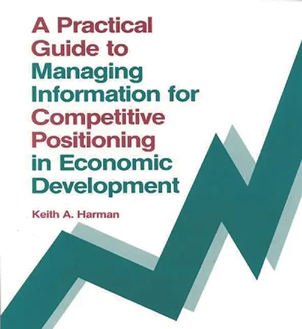A Practical Guide to Managing Information for Competitive Positioning in Economic Development by Keith A. Harman
