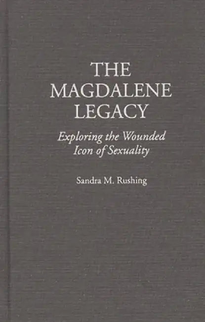 The Magdalene Legacy: Exploring the Wounded Icon of Sexuality by Sandra M. Rushing
