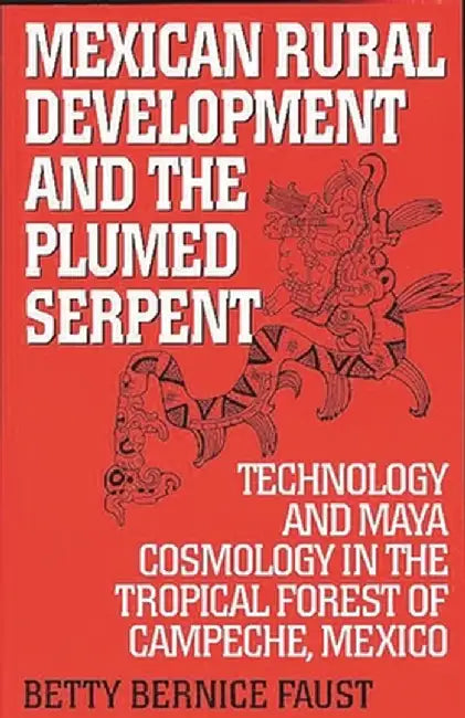 Mexican Rural Development and the Plumed Serpent: Technology and Maya Cosmology in the Tropical Forest of Campeche, Mexico by Betty Bernice Faust