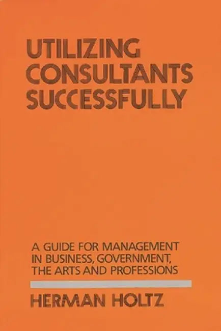 Utilizing Consultants Successfully: A Guide for Management in Business, Government, the Arts and Professions by Herman Holtz