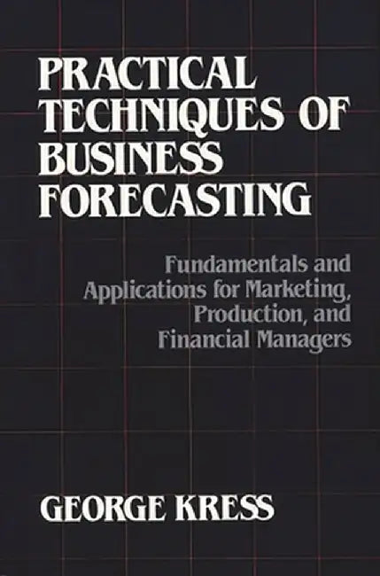Practical Techniques of Business Forecasting: Fundamentals and Applications for Marketing Production, and Financial Managers by George Kress