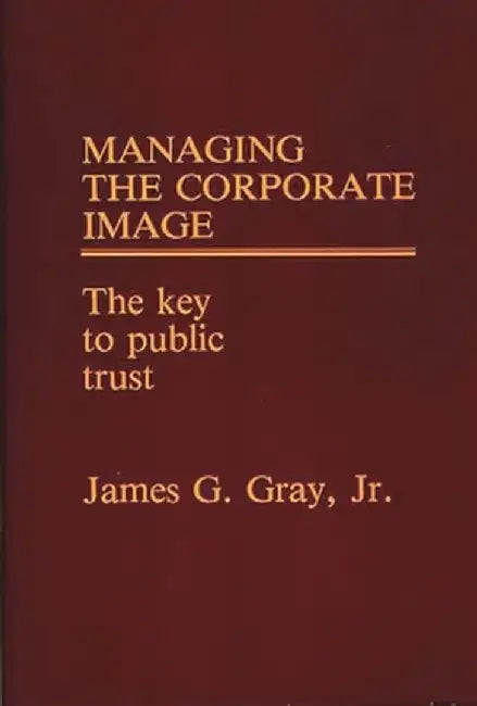 Managing the Corporate Image: The Key to Public Trust by James G. Gray