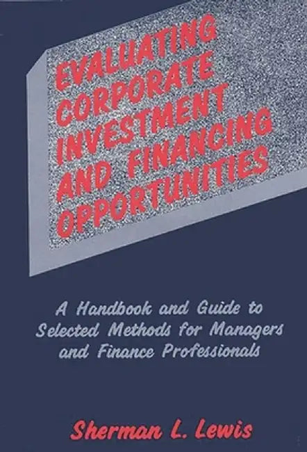 Evaluating Corporate Investment and Financing Opportunities: A Handbook and Guide to Selected Methods for Managers and Finance Professionals by Sherman L. Lewis