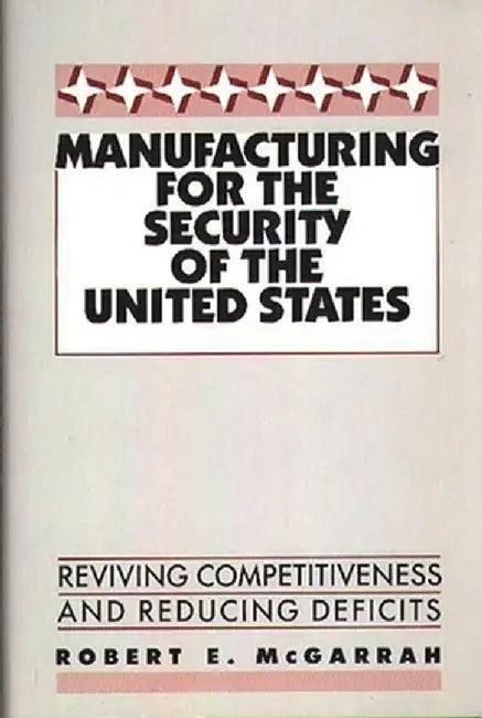 Manufacturing for the Security of the United States: Reviving Competitiveness and Reducing Deficits by Robert E. McGarrah