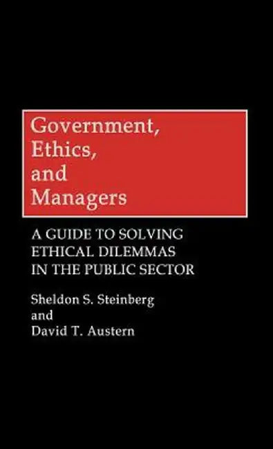 Government, Ethics, and Managers: A Guide to Solving Ethical Dilemmas in the Public Sector by Sheldon S. Steinberg