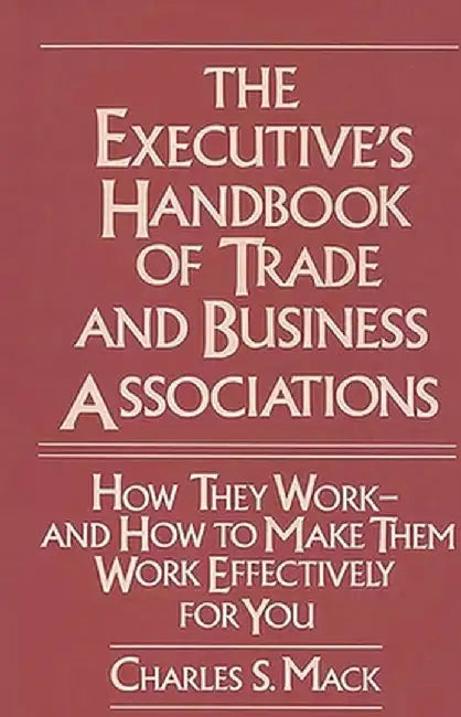 The Executive's Handbook of Trade and Business Associations: How They Work--And How to Make Them Work Effectively for You by Charles S. Mack
