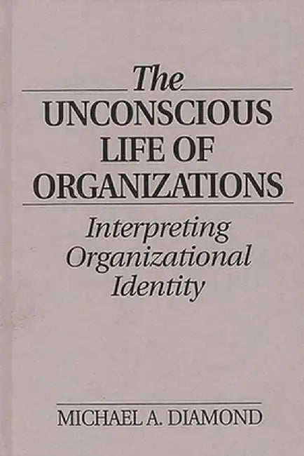 The Unconscious Life of Organizations: Interpreting Organizational Identity by Michael A. Diamond