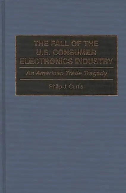 The Fall of the U.S. Consumer Electronics Industry: An American Trade Tragedy by Phillip J. Curtis