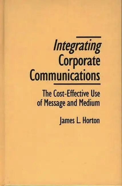Integrating Corporate Communications: The Cost-Effective Use of Message and Medium by James L. Horton