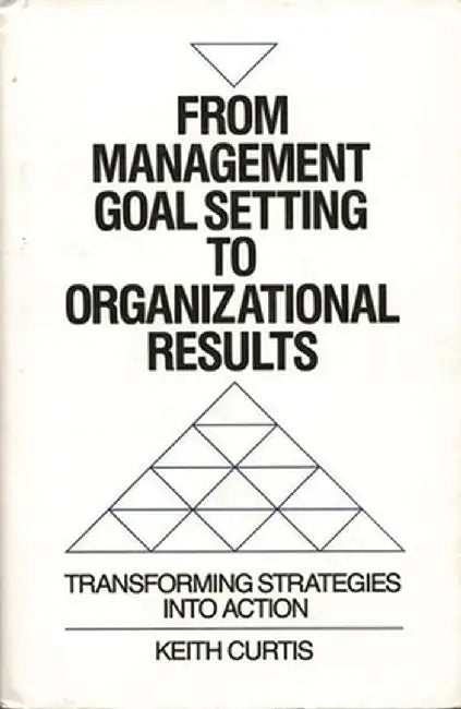 From Management Goal-Setting to Organizational Results: Transforming Strategies Into Action by Keith Curtis