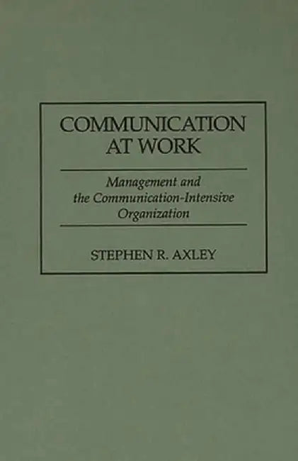 Communication at Work: Management and the Communication-Intensive Organization by Stephen R. Axley