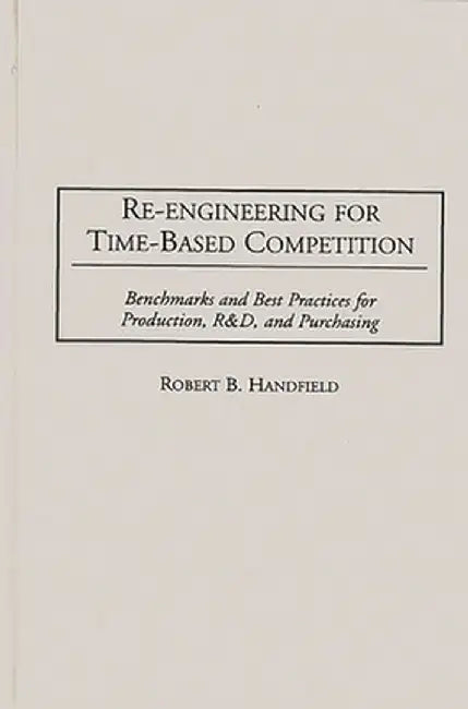 Re-Engineering for Time-Based Competition: Benchmarks and Best Practices for Production, R & D, and Purchasing by Robert B. Handfield