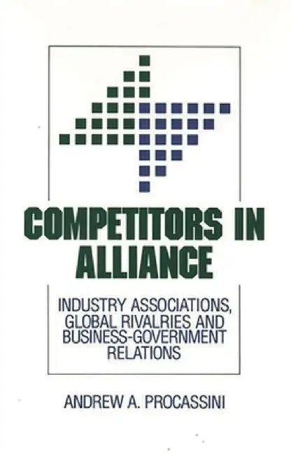 Competitors in Alliance: Industry Associations, Global Rivalries and Business-Government Relations by Andrew A. Procassini