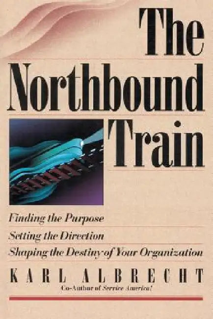 The Northbound Train: Finding the Purpose, Setting the Direction, Shaping the Destiny of Your Organization by Karl Albrecht