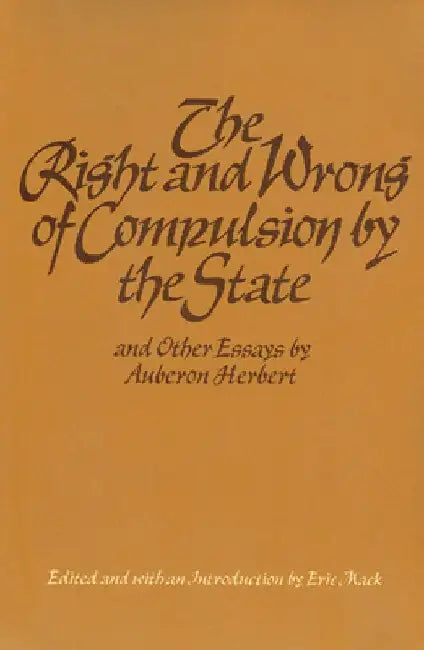 The Right and Wrong of Compulsion by the State, and Other Essays by Auberon Herbert