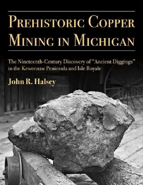 Prehistoric Copper Mining in Michigan: The Nineteenth-Century Discovery of "Ancient Diggings" in the Keweenaw Peninsula and Isle Royale Volume 99 by John R. Halsey