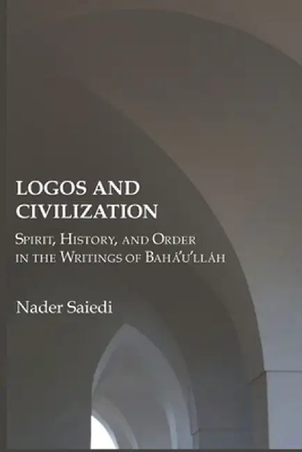 Logos and Civilization: Spirit, History, and Order in the Writings of Bahá'u'lláh by Nader Saiedi