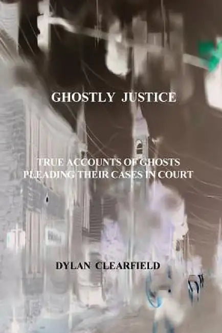 Ghostly Justice: True Accounts of Spirits Pleading Their Cases by Dylan Clearfield