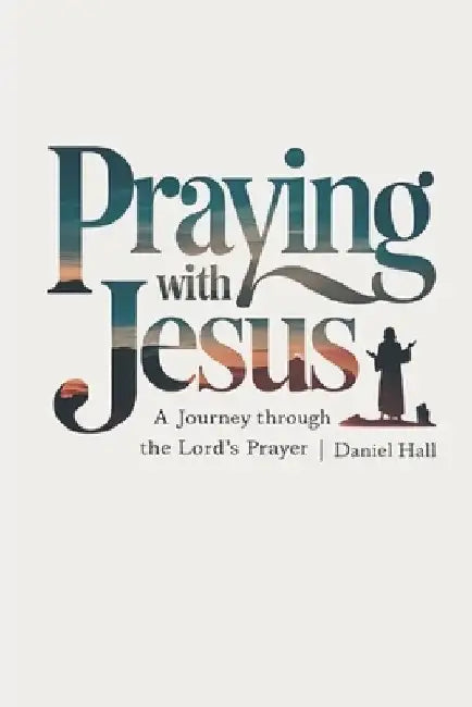 Praying with Jesus: A Journey Through the Lord's Prayer by Daniel Hall