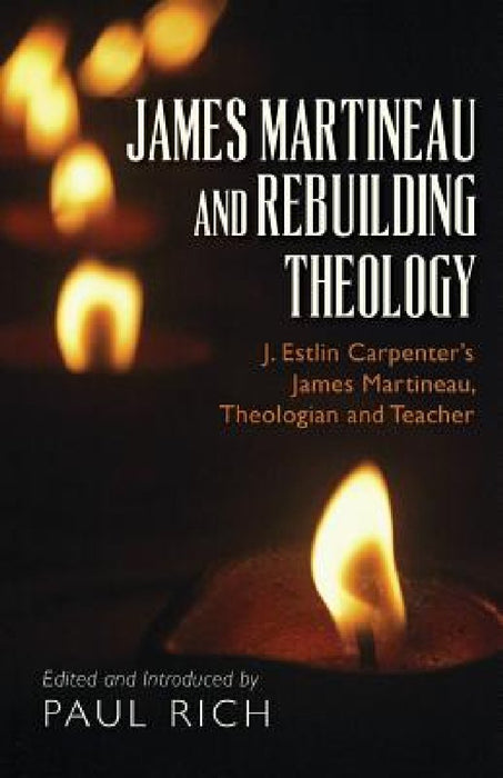 James Martineau and Rebuilding Theology: J. Estlin Carpenter's James Martineau, Theologian and Teacher by Paul Rich