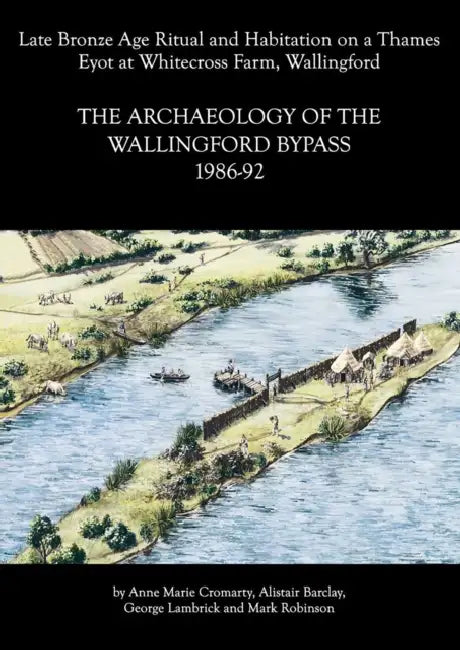 Archaeology of the Wallingford Bypass, 1986-92: Late Bronze Age Ritual and Habitation on a Thames Eyot at Whitecross Farm, Wallingford by Anne Marie Cromarty, Alistair Barclay, George Lambrick