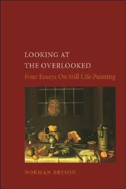 Looking at the Overlooked: Four Essays on Still Life Painting by Norman Bryson