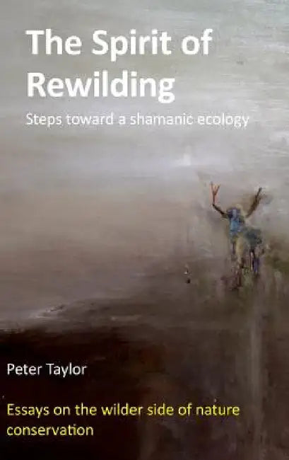 The Spirit of Rewilding: Steps toward a shamanic ecology by Peter Taylor