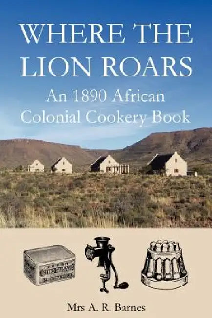 Where the Lion Roars: An 1890 African Colonial Cookery Book by A. R. Barnes, David Saffery