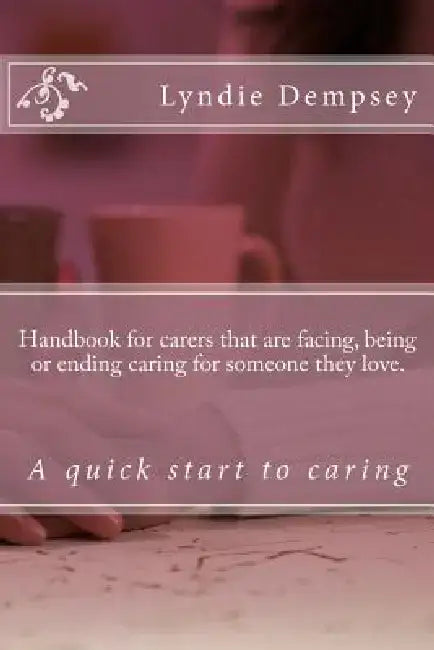 Handbook for carers that are facing, being or ending caring for someone they love.: Updated version by Lyndie Dempsey