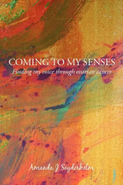 Coming to My Senses: Finding My Voice Through Ovarian Cancer by Amanda J. Seyderhelm