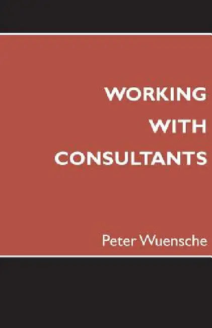 Working with Consultants: How to Become a More Effective Client and Maximize the Value from Consulting Projects by Peter Wuensche