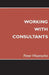 Working with Consultants: How to Become a More Effective Client and Maximize the Value from Consulting Projects by Peter Wuensche
