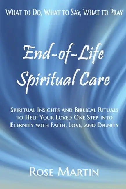 End-of-Life Spiritual Care: Spiritual Insights and Biblical Rituals to Help Your Loved One Step into Eternity with Faith, Love, and Dignity by Charles T. Martin, Rose Martin