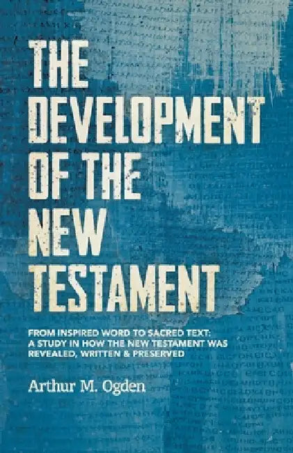 The Development of the New Testament: From inspired word to sacred text: A study in how the New Testament was revealed, written and preserved. by Arthur M. Ogden