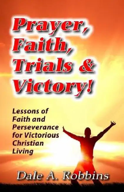 Prayer, Faith, Trials and Victory: Lessons of Faith and Perseverance for Victorious Christian Living by Dale a. Robbins