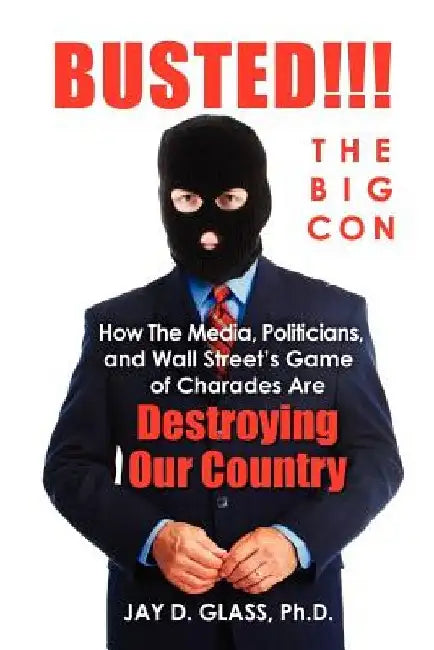 Busted! The Big Con: How the Media, Politicians, and Wall Street's Game of Charades Are Destroying Our Country by Jay D. Glass Ph. D.