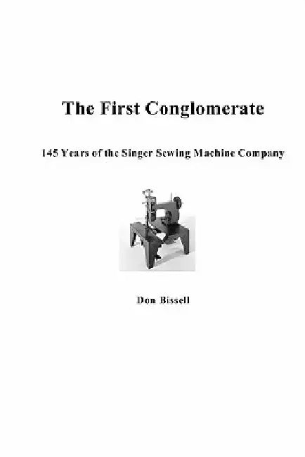 The First Conglomerate 145 Years of the Singer Sewing Machine Company by Don Bissell